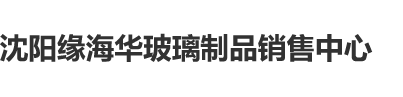 艹逼视频乳沈阳缘海华玻璃制品销售中心